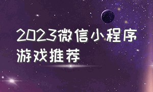 2023微信小程序游戏推荐（2024年微信小程序里的游戏最火的）