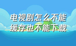 电视剧怎么不能缓存也不能下载（电视剧缓存下载后为什么不能观看）