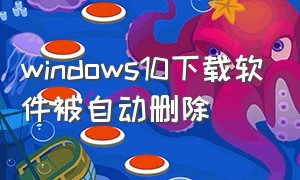 windows10下载软件被自动删除（win下载软件总是自动删除）