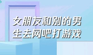 女朋友和别的男生去网吧打游戏（女朋友和别的男生去网吧打游戏怎么办）