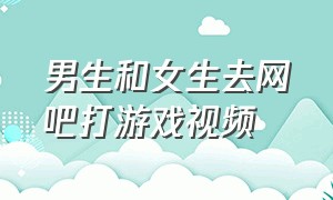 男生和女生去网吧打游戏视频（女生和男生一起玩的日常小游戏）