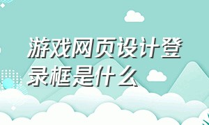 游戏网页设计登录框是什么（游戏网页设计登录框是什么样的）