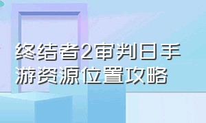 终结者2审判日手游资源位置攻略（终结者2 审判日手游官方攻略）