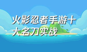 火影忍者手游十大名刀实战（火影忍者手游忍具瞬身大刀好吗）