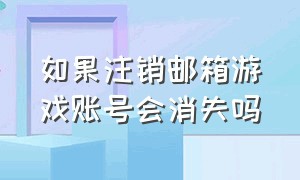 如果注销邮箱游戏账号会消失吗（电话号码注销后游戏账号还在吗）