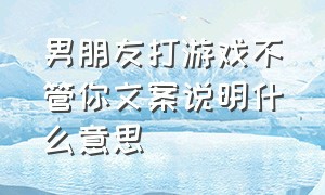 男朋友打游戏不管你文案说明什么意思（男朋友打游戏不管你文案说明什么意思呀）