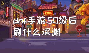 dnf手游50级后刷什么深渊（dnf手游50级了去哪个图刷深渊）