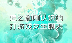 怎么和刚认识的打游戏女生聊天（怎样跟游戏中刚认识的女生聊天）