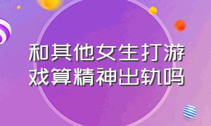 和其他女生打游戏算精神出轨吗