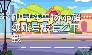 机甲斗兽场vip超级账号版怎么下载（怎么下载机甲斗兽场免广告vip账号）