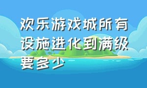 欢乐游戏城所有设施进化到满级要多少（欢乐游戏城怎么增加愉悦感）