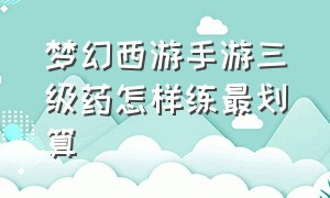 梦幻西游手游三级药怎样练最划算