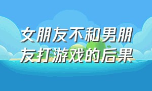 女朋友不和男朋友打游戏的后果（女朋友经常和男生打游戏怎么解决）