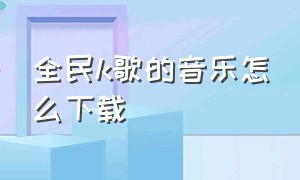 全民k歌的音乐怎么下载（全民k歌如何下载音乐）