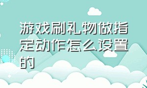 游戏刷礼物做指定动作怎么设置的