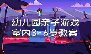 幼儿园亲子游戏室内3-6岁教案（幼儿园亲子游戏室内3-6岁教案设计）