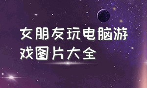 女朋友玩电脑游戏图片大全（女生玩游戏高清图片真人）