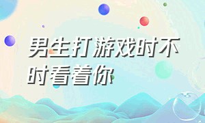 男生打游戏时不时看着你（男生打游戏总让你等他一起玩）