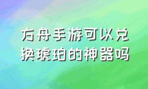 方舟手游可以兑换琥珀的神器吗