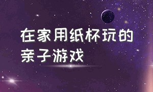 在家用纸杯玩的亲子游戏（用纸杯玩的亲子游戏5-7岁）