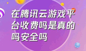 在腾讯云游戏平台收费吗是真的吗安全吗（腾讯start云游戏平台怎么收费）