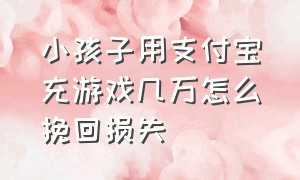 小孩子用支付宝充游戏几万怎么挽回损失（儿童玩游戏支付宝充钱怎么追回）