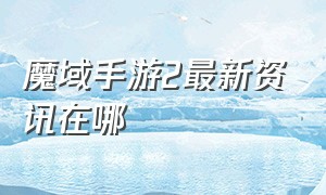 魔域手游2最新资讯在哪（魔域手游2怎么有好几个版本）