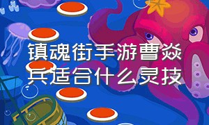 镇魂街手游曹焱兵适合什么灵技（镇魂街手游曹焱兵适合什么灵技技能）