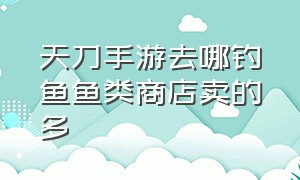 天刀手游去哪钓鱼鱼类商店卖的多