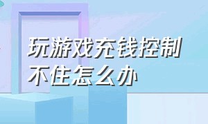 玩游戏充钱控制不住怎么办