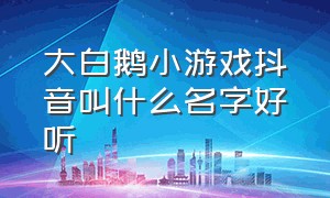 大白鹅小游戏抖音叫什么名字好听