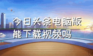 今日头条电脑版能下载视频吗