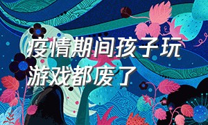 疫情期间孩子玩游戏都废了