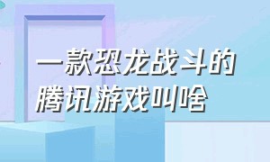 一款恐龙战斗的腾讯游戏叫啥（一款恐龙战斗的腾讯游戏叫啥来着）