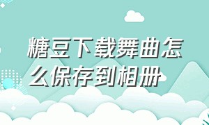 糖豆下载舞曲怎么保存到相册（怎么把糖豆舞曲用手机下载到u盘）