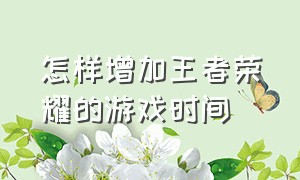 怎样增加王者荣耀的游戏时间（怎样增加王者荣耀的游戏时间呢）