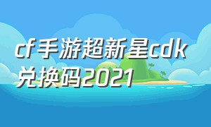 cf手游超新星cdk兑换码2021（cf手游钻石cdk兑换码2024）
