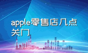 apple零售店几点关门（apple直营店什么时候打烊）