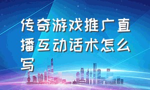 传奇游戏推广直播互动话术怎么写（传奇游戏推广员怎么推广的）