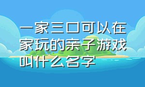 一家三口可以在家玩的亲子游戏叫什么名字（适合9-12岁在家玩的亲子游戏）