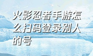 火影忍者手游怎么扫码登录别人的号（火影忍者手游怎么弄微信扫码登录）