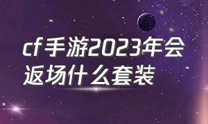 cf手游2023年会返场什么套装（cf手游2024返场已确定名单官方）