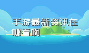 手游最新资讯在哪看啊（手游最新资讯在哪看啊知乎）