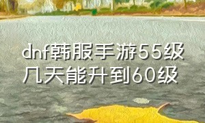 dnf韩服手游55级几天能升到60级