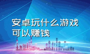 安卓玩什么游戏可以赚钱（安卓玩什么游戏可以赚钱的软件）