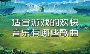 适合游戏的欢快音乐有哪些歌曲