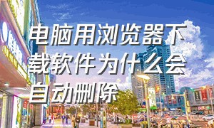 电脑用浏览器下载软件为什么会自动删除