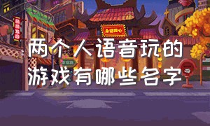 两个人语音玩的游戏有哪些名字（两个人一起玩的游戏叫什么名字）