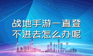 战地手游一直登不进去怎么办呢（战地手游为什么一直卡在加载页面）