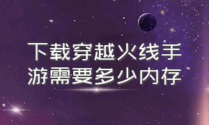 下载穿越火线手游需要多少内存（穿越火线手游大概要占多少内存）